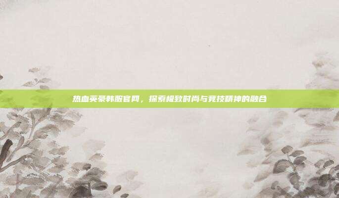 热血英豪韩服官网,探索极致时尚与竞技精神的融合