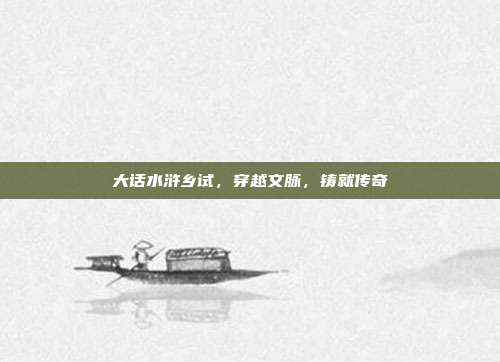 大话水浒乡试，穿越文脉，铸就传奇