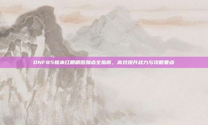 DNF85版本红眼刷图加点全指南,高效提升战力与攻略要点