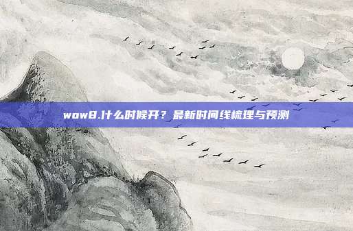 wow8.什么时候开？最新时间线梳理与预测