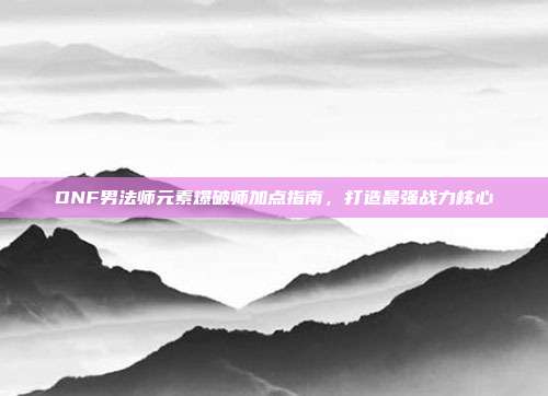 DNF男法师元素爆破师加点指南，打造最强战力核心