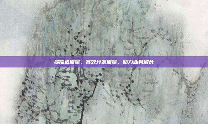 易信送流量,高效分发流量,助力业务增长
