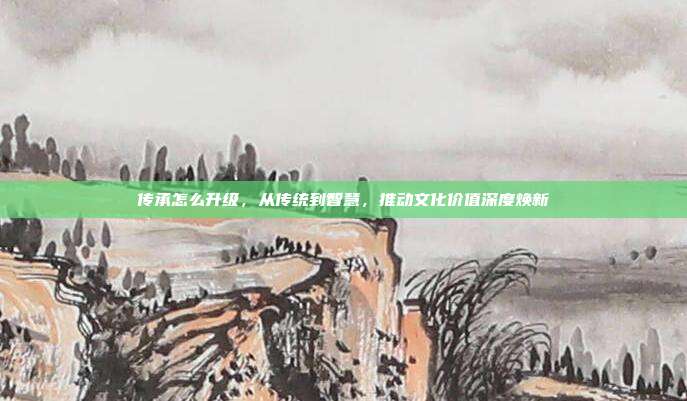 传承怎么升级,从传统到智慧,推动文化价值深度焕新
