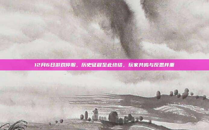 12月6日游戏停服，历史征程至此终结，玩家共鸣与反思并重