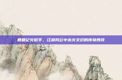 鹿鼎记火枪手，江湖风云中木火交织的传奇博弈