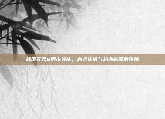 战国无双2阿市外传,古老传说与热血新篇的碰撞