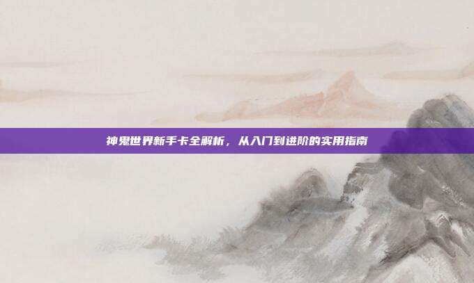 神鬼世界新手卡全解析,从入门到进阶的实用指南