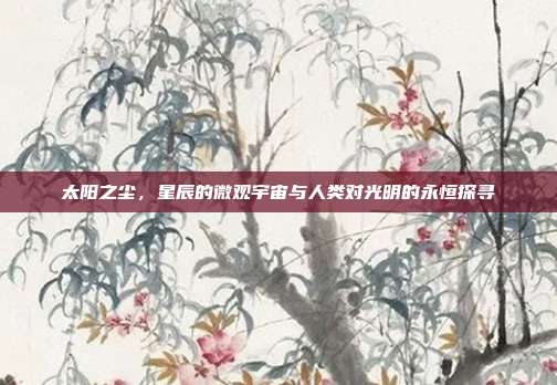 太阳之尘，星辰的微观宇宙与人类对光明的永恒探寻
