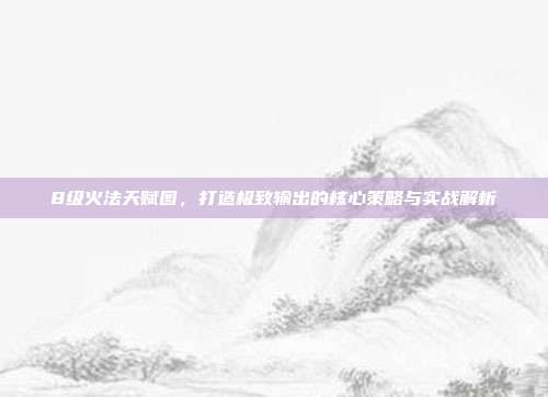 8级火法天赋图，打造极致输出的核心策略与实战解析