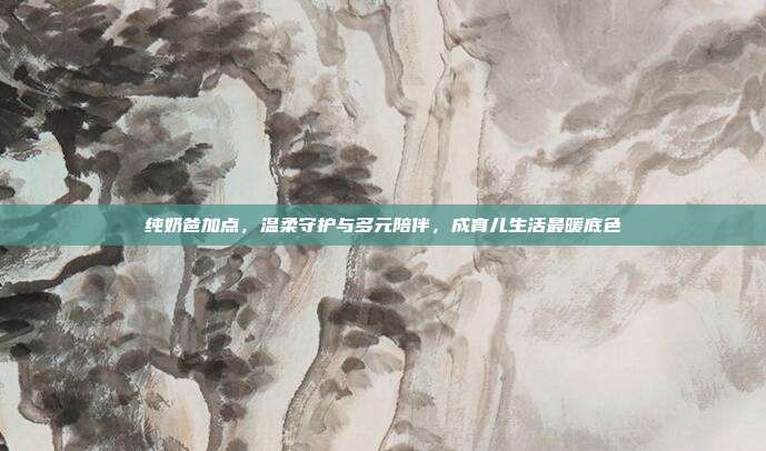 纯奶爸加点,温柔守护与多元陪伴,成育儿生活最暖底色