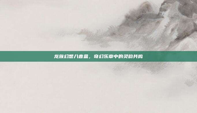 龙族幻想八音盒,奇幻乐章中的灵韵共鸣
