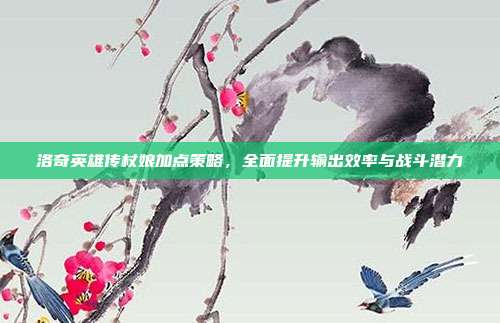 洛奇英雄传杖娘加点策略,全面提升输出效率与战斗潜力