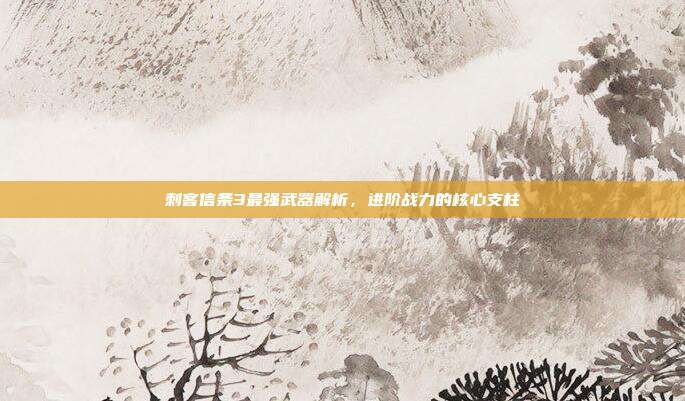 刺客信条3最强武器解析,进阶战力的核心支柱