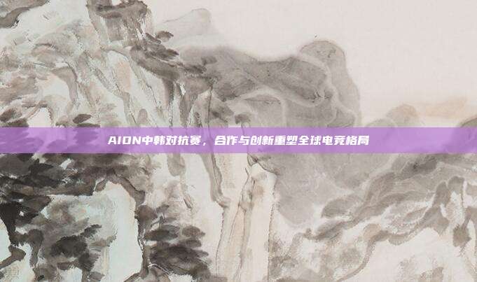 AION中韩对抗赛，合作与创新重塑全球电竞格局
