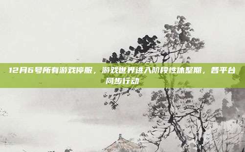12月6号所有游戏停服,游戏世界进入阶段性休整期,各平台同步行动