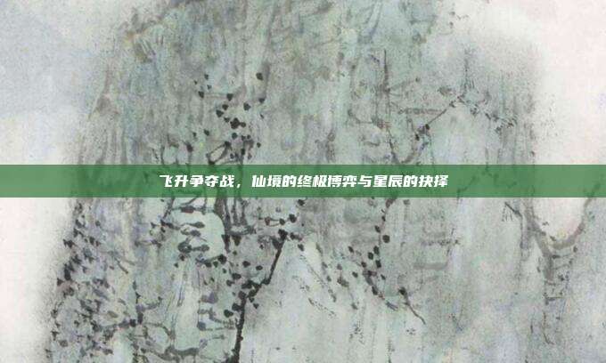 飞升争夺战，仙境的终极博弈与星辰的抉择