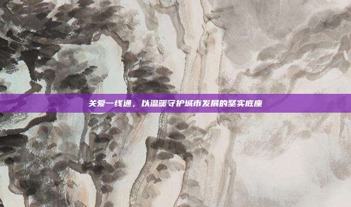 关爱一线通，以温暖守护城市发展的坚实底座