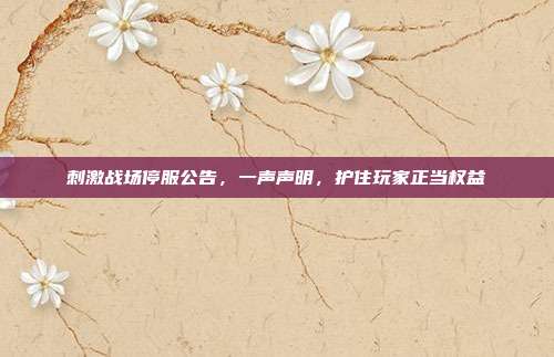 刺激战场停服公告，一声声明，护住玩家正当权益