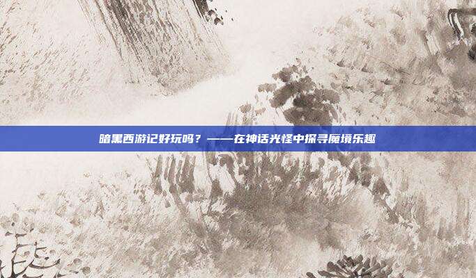 暗黑西游记好玩吗？——在神话光怪中探寻魔境乐趣
