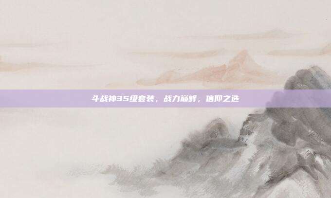 斗战神35级套装，战力巅峰，信仰之选
