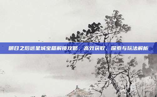 明日之后远星城宝箱解锁攻略，高效获取、探索与玩法解析