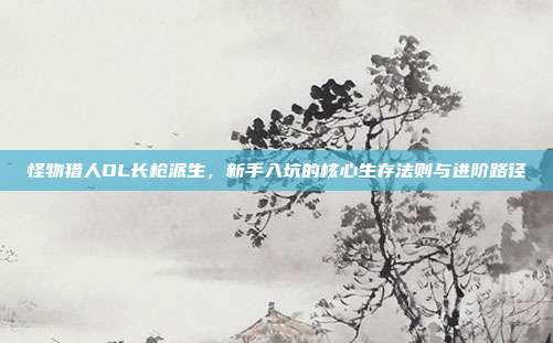 怪物猎人OL长枪派生，新手入坑的核心生存法则与进阶路径