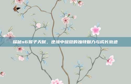 探秘s6猴子天赋，逆境中绽放的独特魅力与成长轨迹