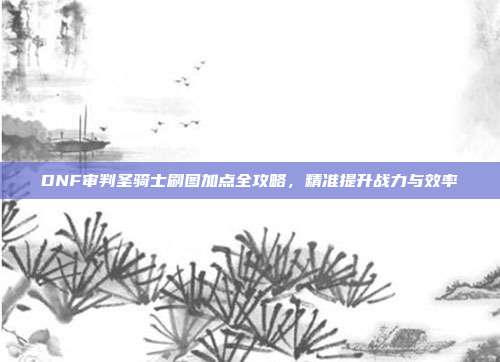 DNF审判圣骑士刷图加点全攻略，精准提升战力与效率