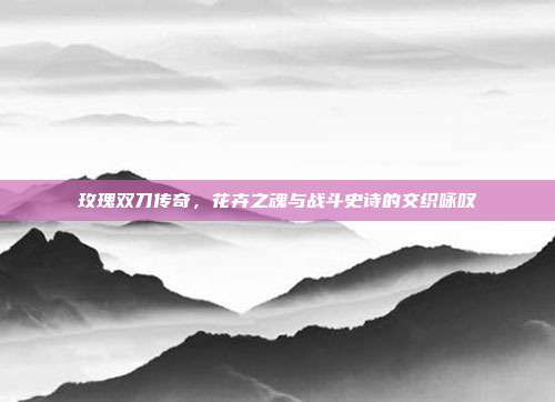 玫瑰双刀传奇，花卉之魂与战斗史诗的交织咏叹