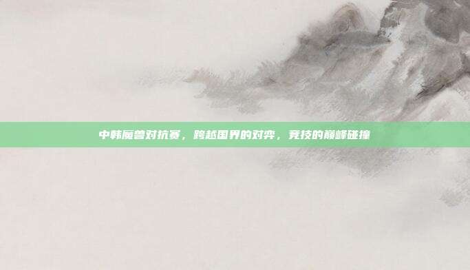 中韩魔兽对抗赛,跨越国界的对弈,竞技的巅峰碰撞