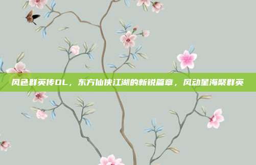 风色群英传OL,东方仙侠江湖的新锐篇章,风动星海聚群英