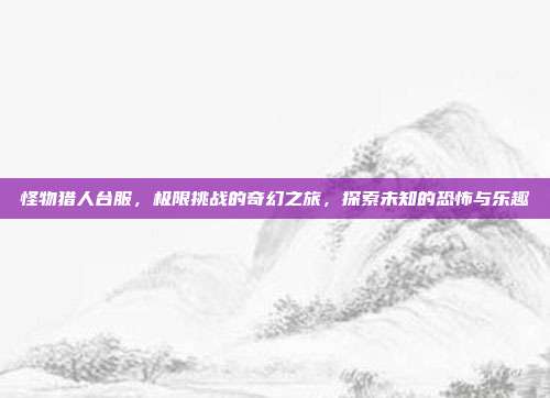 怪物猎人台服,极限挑战的奇幻之旅,探索未知的恐怖与乐趣