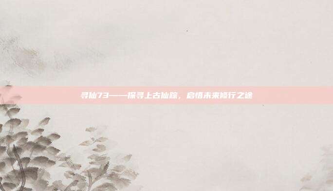 寻仙73——探寻上古仙踪,启悟未来修行之途