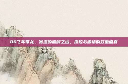 QQ飞车帝龙,赛道的巅峰之选,操控与激情的双重盛宴