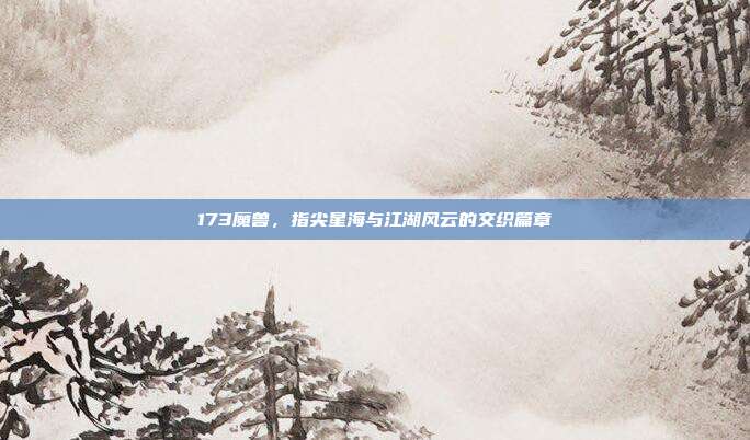 173魔兽，指尖星海与江湖风云的交织篇章