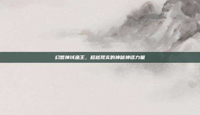 幻想神域鱼王,超越现实的神秘神话力量