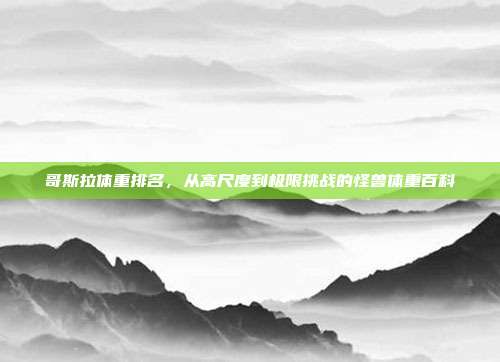 哥斯拉体重排名，从高尺度到极限挑战的怪兽体重百科