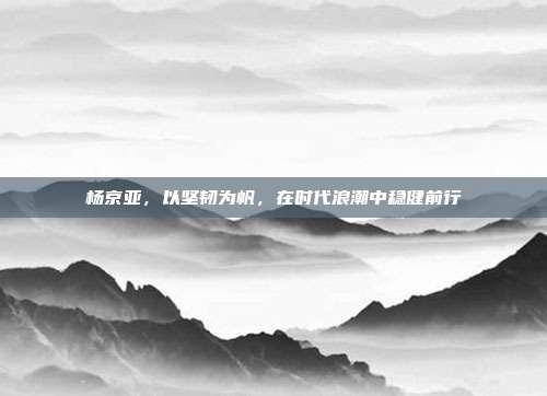 杨京亚，以坚韧为帆，在时代浪潮中稳健前行