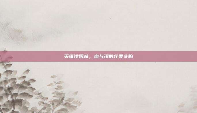 英雄凌霄峡,血与魂的壮美交响