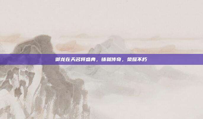 御龙在天名将盛典,铸就传奇,荣耀不朽