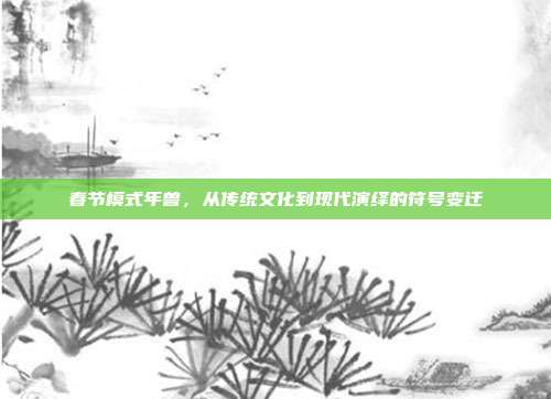 春节模式年兽,从传统文化到现代演绎的符号变迁