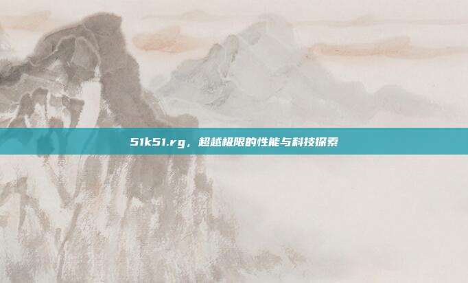 51k51.rg,超越极限的性能与科技探索