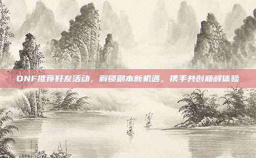DNF推荐好友活动,解锁副本新机遇,携手共创巅峰体验