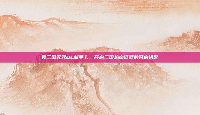 真三国无双OL新手卡，开启三国热血征程的开启钥匙
