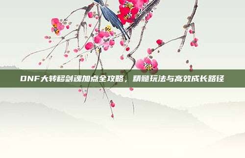 DNF大转移剑魂加点全攻略，精髓玩法与高效成长路径