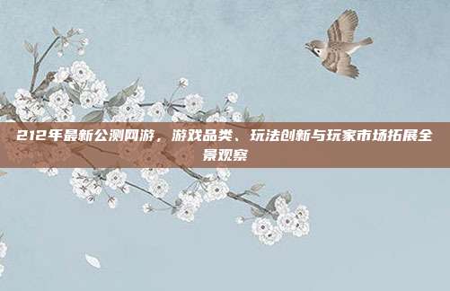 212年最新公测网游，游戏品类、玩法创新与玩家市场拓展全景观察