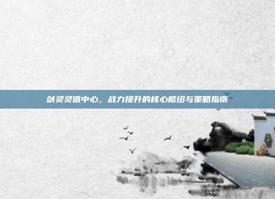 剑灵灵值中心，战力提升的核心枢纽与策略指南