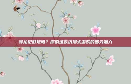 寻龙记好玩吗？探索这款沉浸式游戏的多元魅力