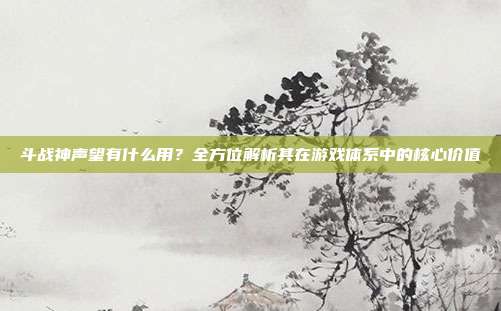 斗战神声望有什么用？全方位解析其在游戏体系中的核心价值