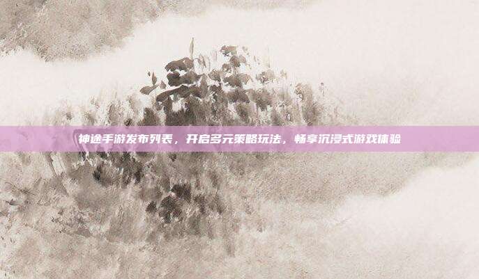 神途手游发布列表，开启多元策略玩法，畅享沉浸式游戏体验